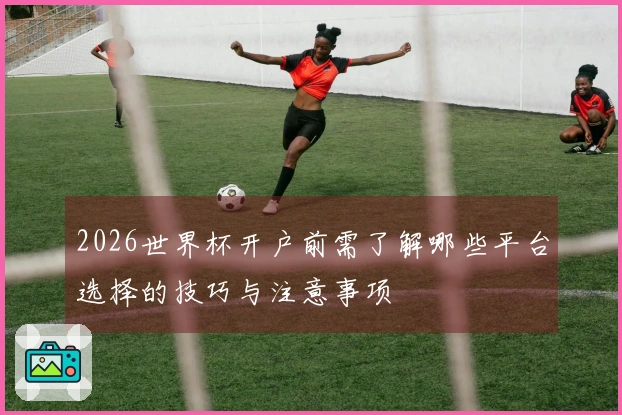 2026世界杯开户前需了解哪些平台选择的技巧与注意事项