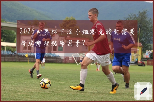 2026世界杯下注小组赛竞猜时需要考虑哪些赔率因素？
