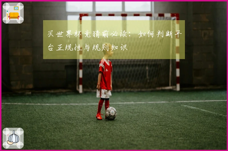买世界杯竞猜前必读：如何判断平台正规性与规则知识