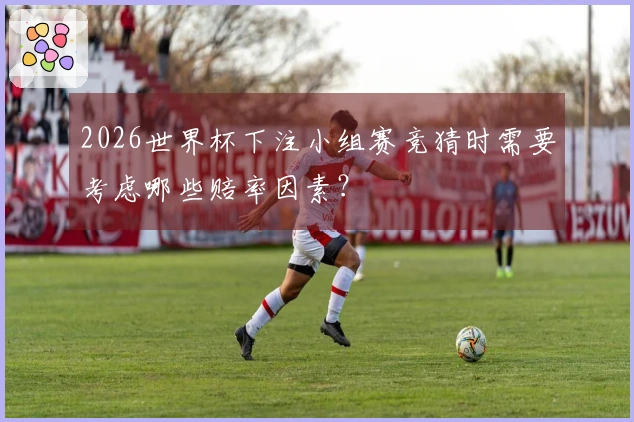 2026世界杯下注小组赛竞猜时需要考虑哪些赔率因素？